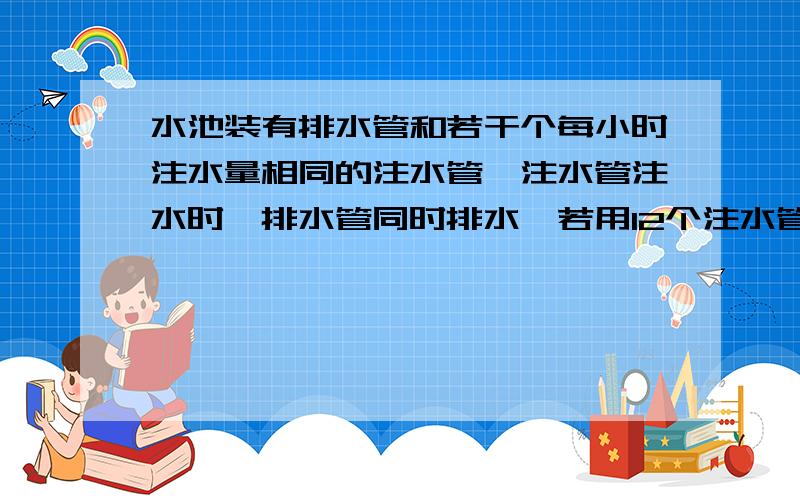 水池装有排水管和若干个每小时注水量相同的注水管,注水管注水时,排水管同时排水,若用12个注水管注水,8小时可住满水池,若用9个注水管注水,24小时可注满水池,现在用8个注水管注水,需要几