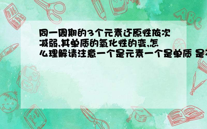 同一周期的3个元素还原性依次减弱,其单质的氧化性的变,怎么理解请注意一个是元素一个是单质 是不是元素和单质什么性是一致的？