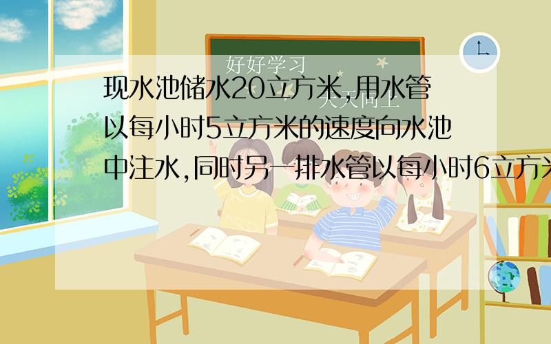 现水池储水20立方米,用水管以每小时5立方米的速度向水池中注水,同时另一排水管以每小时6立方米的速度向水池外排水1.写出水池的储水量V与时间t的函数解析式2.何时水池中的水被排空要过