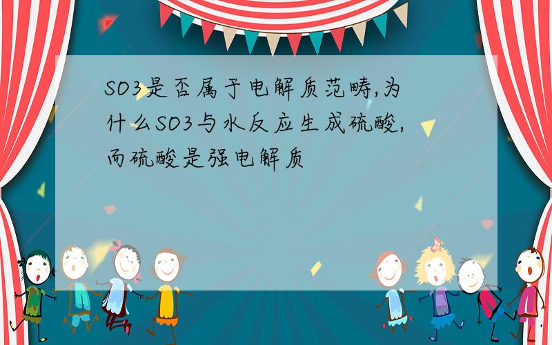 SO3是否属于电解质范畴,为什么SO3与水反应生成硫酸,而硫酸是强电解质