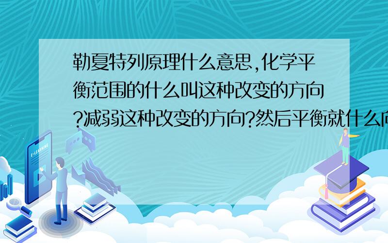 勒夏特列原理什么意思,化学平衡范围的什么叫这种改变的方向?减弱这种改变的方向?然后平衡就什么向这方向移动?什么叫减弱这种改变的方向？