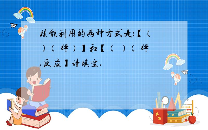 核能利用的两种方式是：【（ ）（ 弹）】和【（ ）（ 弹,反应】请填空,