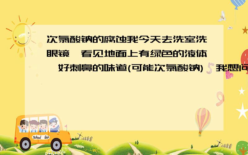 次氯酸钠的腐蚀我今天去洗室洗眼镜,看见地面上有绿色的液体,好刺鼻的味道(可能次氯酸钠),我想问问这对我镜框会有腐蚀吗(没接触到该液体)