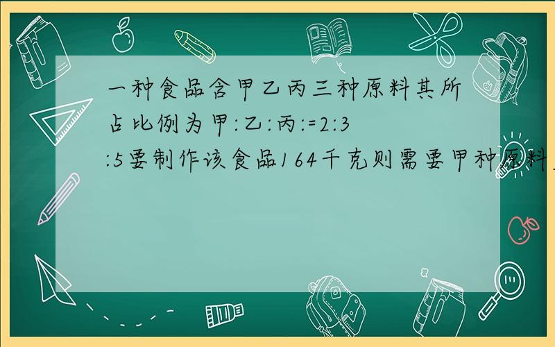 一种食品含甲乙丙三种原料其所占比例为甲:乙:丙:=2:3:5要制作该食品164千克则需要甲种原料多少千克?