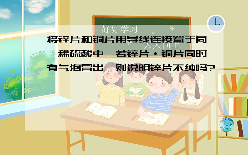 将锌片和铜片用导线连接置于同一稀硫酸中,若锌片·铜片同时有气泡冒出,则说明锌片不纯吗?