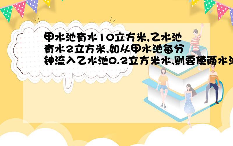 甲水池有水10立方米,乙水池有水2立方米,如从甲水池每分钟流入乙水池0.2立方米水,则要使两水池水量相等,需要几分钟