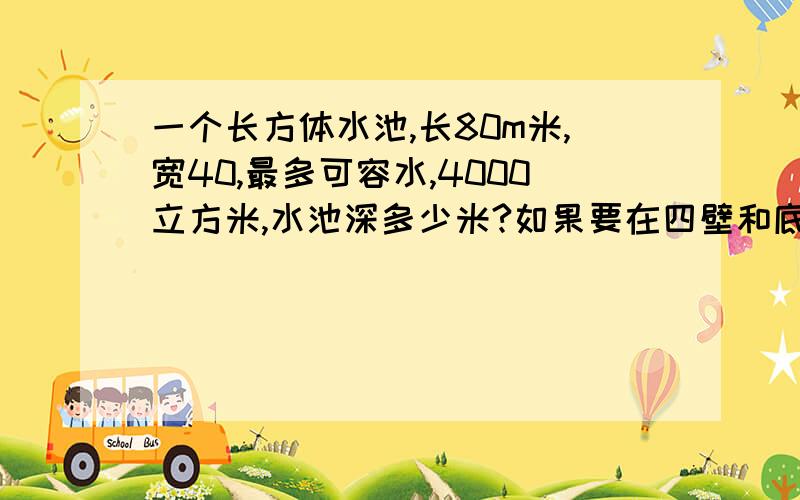 一个长方体水池,长80m米,宽40,最多可容水,4000立方米,水池深多少米?如果要在四壁和底面抹水泥,共要抹多少平方米的水泥?