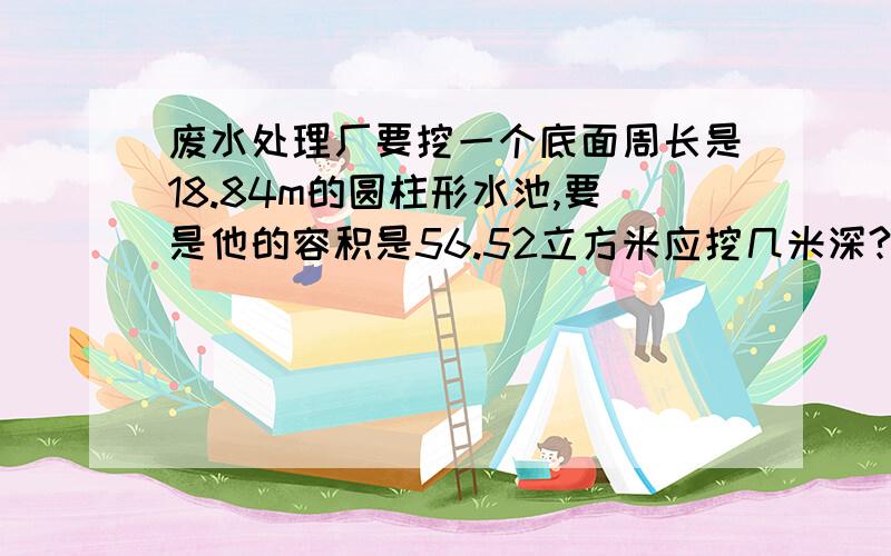 废水处理厂要挖一个底面周长是18.84m的圆柱形水池,要是他的容积是56.52立方米应挖几米深?快 在一分钟之内