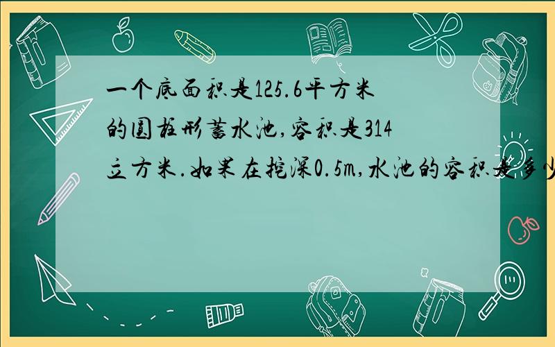 一个底面积是125.6平方米的圆柱形蓄水池,容积是314立方米.如果在挖深0.5m,水池的容积是多少立方米