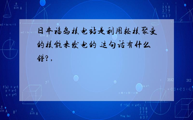 日本福岛核电站是利用轻核聚变的核能来发电的 这句话有什么错?,