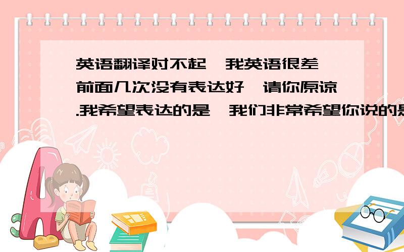 英语翻译对不起,我英语很差,前面几次没有表达好,请你原谅.我希望表达的是,我们非常希望你说的是真的.因为我们非常需要你们这种有实力的团队.但是现在骗子太多了,请您见谅,我们需要验