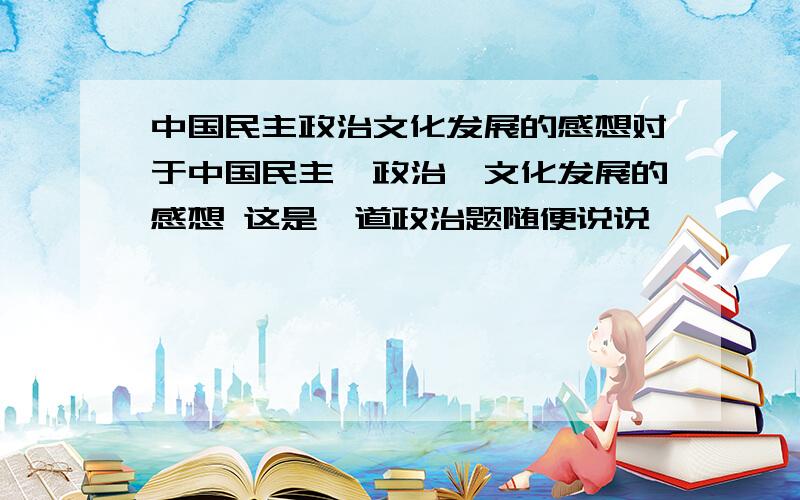 中国民主政治文化发展的感想对于中国民主、政治、文化发展的感想 这是一道政治题随便说说