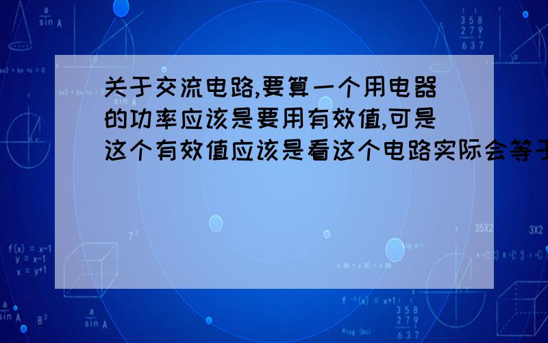 关于交流电路,要算一个用电器的功率应该是要用有效值,可是这个有效值应该是看这个电路实际会等于的那个有效值吧（存在感抗）而不是由交流电所具备的有效值确定吧