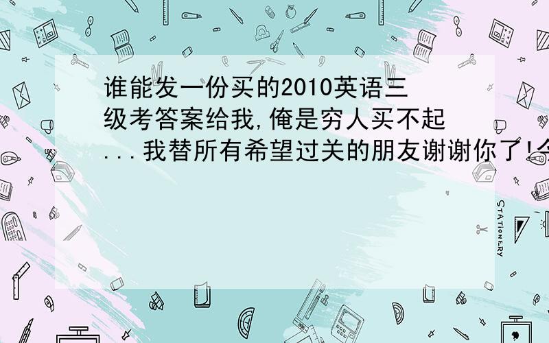 谁能发一份买的2010英语三级考答案给我,俺是穷人买不起...我替所有希望过关的朋友谢谢你了!今天九点前发给我,我给你追加积分.网上那答案就别发给我了,谁都知道,这哥们就狠了,填空题全