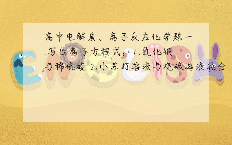 高中电解质、离子反应化学题一.写出离子方程式：1.氧化铜与稀硫酸 2.小苏打溶液与烧碱溶液混合 二.在溶液导电性实验装置里,加入一定体积的10%到硫酸,然后逐渐加入10%到氢氧化钡溶液,可