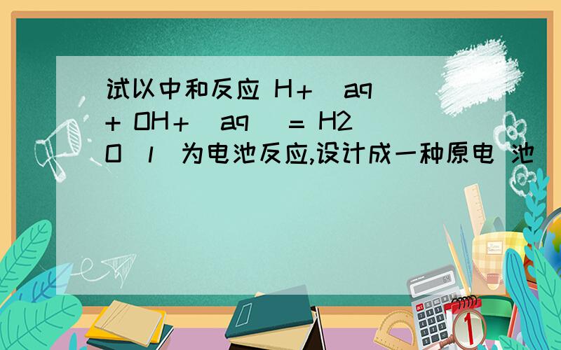 试以中和反应 H＋(aq) + OH＋(aq) = H2O(l)为电池反应,设计成一种原电 池(用电池符号表示).试以中和反应 H＋(aq) + OH＋(aq) = H2O(l)为电池反应,设计成一种原电池(用电池符号表示).分别写出电极半反