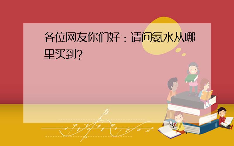 各位网友你们好：请问氨水从哪里买到?