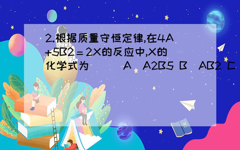 2.根据质量守恒定律,在4A+5B2＝2X的反应中,X的化学式为（ ） A．A2B5 B．AB2 C．A3B2 D．A4B5已知一反应：2A2+3B2→2C，B为两元素符号，则C的化学式为( )A.AB B.A2B3 C.A4B6 D.A3B2