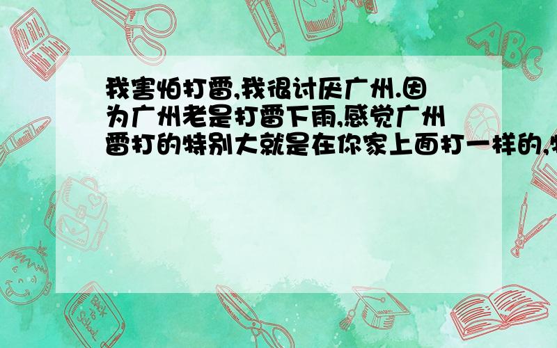 我害怕打雷,我很讨厌广州.因为广州老是打雷下雨,感觉广州雷打的特别大就是在你家上面打一样的,特大的炸雷!我好紧张...打雷时我会躲在房间里...不敢动不知道有没人跟我一样