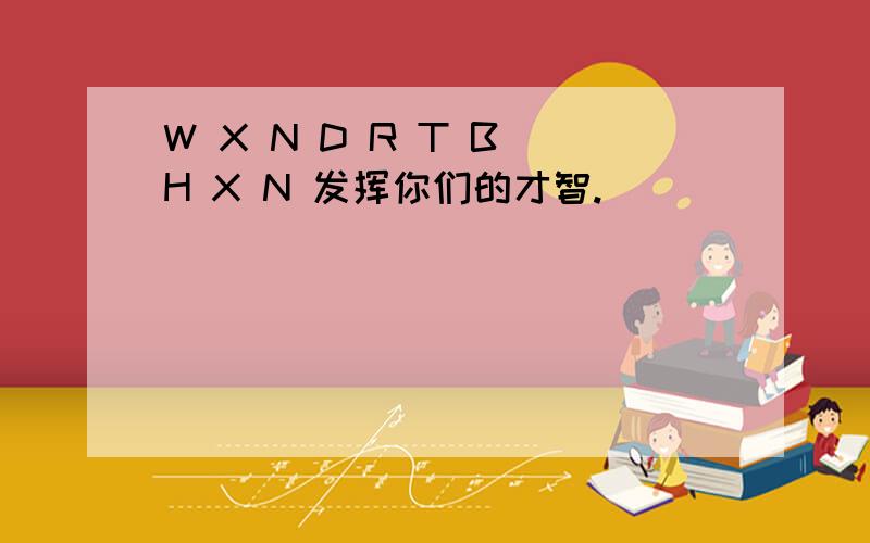 W X N D R T B H X N 发挥你们的才智.