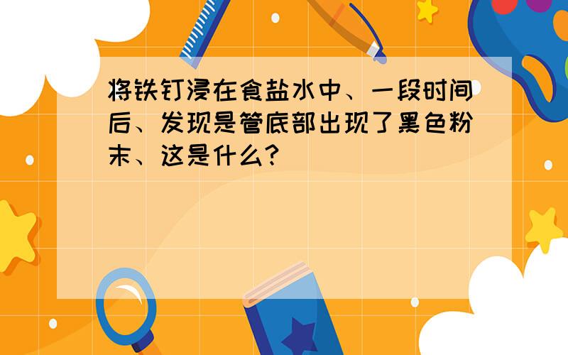 将铁钉浸在食盐水中、一段时间后、发现是管底部出现了黑色粉末、这是什么?