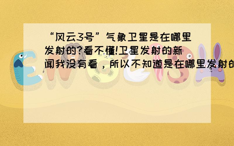 “风云3号”气象卫星是在哪里发射的?看不懂!卫星发射的新闻我没有看，所以不知道是在哪里发射的。