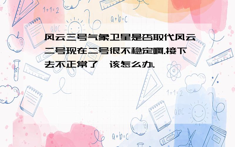 风云三号气象卫星是否取代风云二号现在二号很不稳定啊.接下去不正常了,该怎么办.