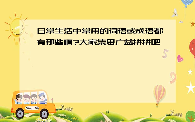 日常生活中常用的词语或成语都有那些啊?大家集思广益拼拼吧