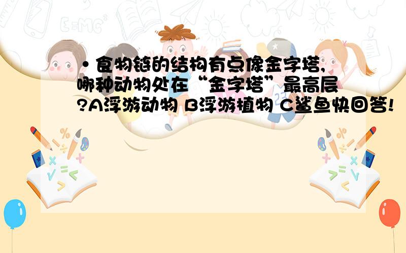 ·食物链的结构有点像金字塔,哪种动物处在“金字塔”最高层?A浮游动物 B浮游植物 C鲨鱼快回答!