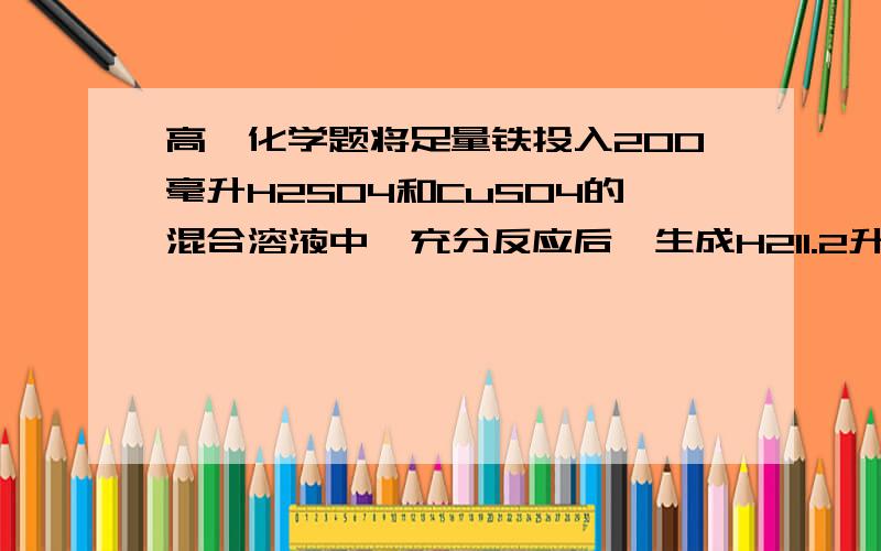 高一化学题将足量铁投入200毫升H2SO4和CuSO4的混合溶液中,充分反应后,生成H211.2升将足量铁投入200毫升H2SO4和CuSO4的混合溶液中,充分反应后,生成H211.2升.铁块的质量减轻了1.2克,求原溶液中H2SO4和