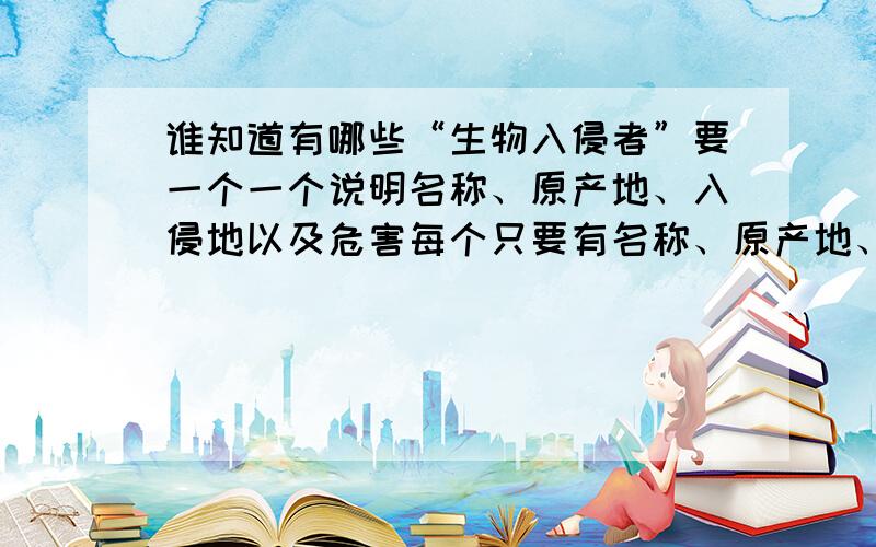 谁知道有哪些“生物入侵者”要一个一个说明名称、原产地、入侵地以及危害每个只要有名称、原产地、入侵地以及危害就可以了