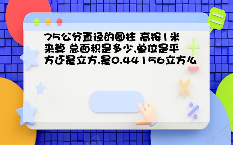 75公分直径的圆柱 高按1米来算 总面积是多少,单位是平方还是立方.是0.44156立方么