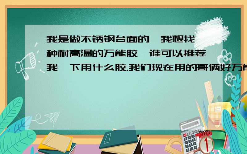 我是做不锈钢台面的,我想找一种耐高温的万能胶,谁可以推荐我一下用什么胶.我们现在用的哥俩好万能胶,但是温度过高后会开胶,我现在需要能耐150度左右的高温的强力胶,不要2合1的调合胶,