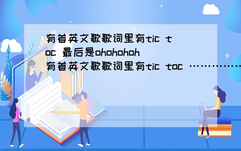 有首英文歌歌词里有tic toc 最后是ohohohoh有首英文歌歌词里有tic toc ………………最后是ohohohoh~ohohohoh~我忘了是歌名了,我能记得的只有这么多了.