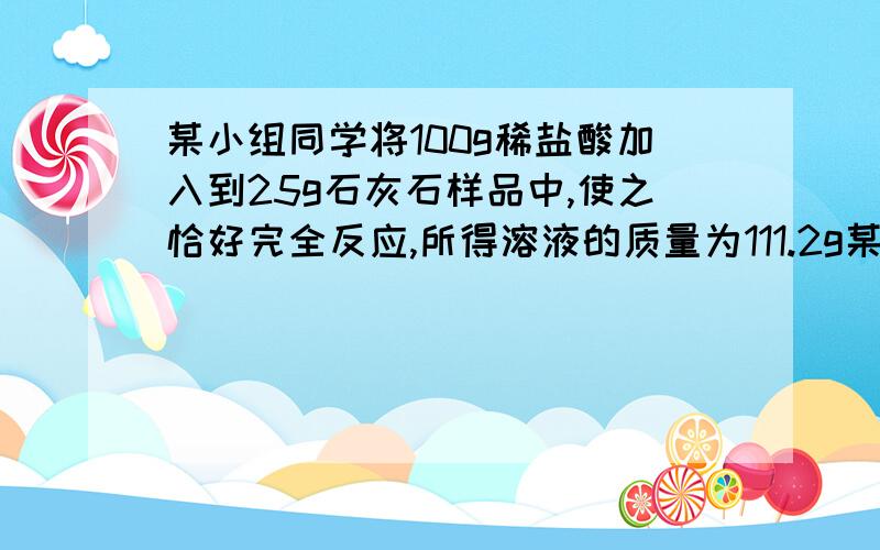 某小组同学将100g稀盐酸加入到25g石灰石样品中,使之恰好完全反应,所得溶液的质量为111.2g某小组同学将100g稀盐酸加入到25g石灰石（杂质不溶于水,也不与盐酸反应）样品中,使之恰好完全反应,