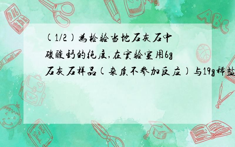 (1/2)为检验当地石灰石中碳酸钙的纯度,在实验室用6g石灰石样品(杂质不参加反应)与19g稀盐酸恰好完全反...(1/2)为检验当地石灰石中碳酸钙的纯度,在实验室用6g石灰石样品(杂质不参加反应)与19