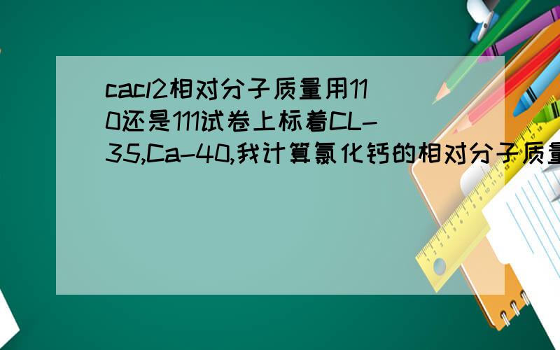 cacl2相对分子质量用110还是111试卷上标着CL-35,Ca-40,我计算氯化钙的相对分子质量用实际的111,还是用这时的35+35+40=110呀?只要方法对，