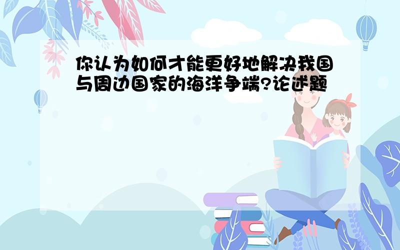 你认为如何才能更好地解决我国与周边国家的海洋争端?论述题