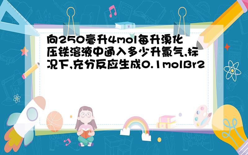 向250毫升4mol每升溴化压铁溶液中通入多少升氯气,标况下,充分反应生成0.1molBr2