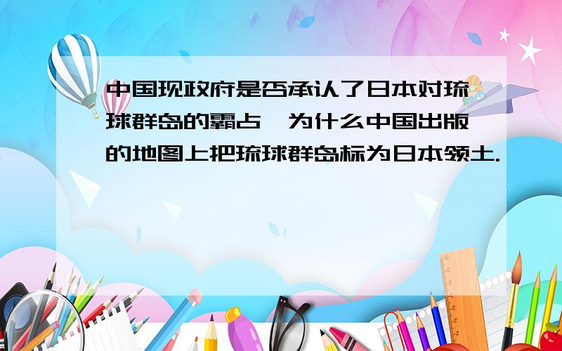 中国现政府是否承认了日本对琉球群岛的霸占,为什么中国出版的地图上把琉球群岛标为日本领土.