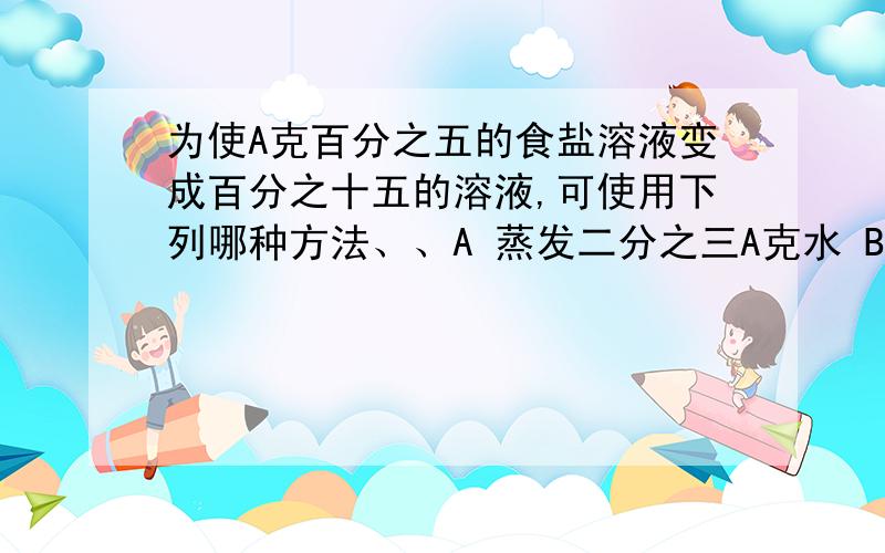 为使A克百分之五的食盐溶液变成百分之十五的溶液,可使用下列哪种方法、、A 蒸发二分之三A克水 B 加入A克百分之十的该盐溶液 C蒸发二分之三（1-5%）A克水 D 加入百十五分之十A克溶质