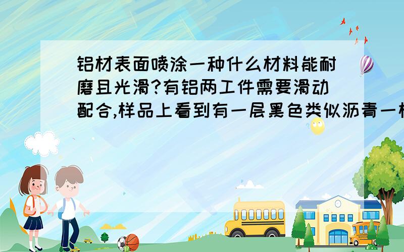 铝材表面喷涂一种什么材料能耐磨且光滑?有铝两工件需要滑动配合,样品上看到有一层黑色类似沥青一样的涂层,涂层可以使两工件滑动时不会划伤对方!石家庄哪里有这种工艺?