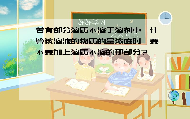 若有部分溶质不溶于溶剂中,计算该溶液的物质的量浓度时,要不要加上溶质不溶的那部分?