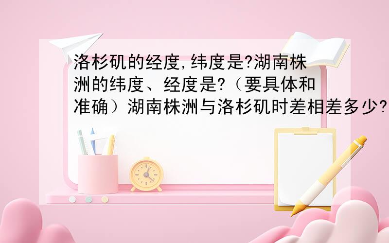 洛杉矶的经度,纬度是?湖南株洲的纬度、经度是?（要具体和准确）湖南株洲与洛杉矶时差相差多少?