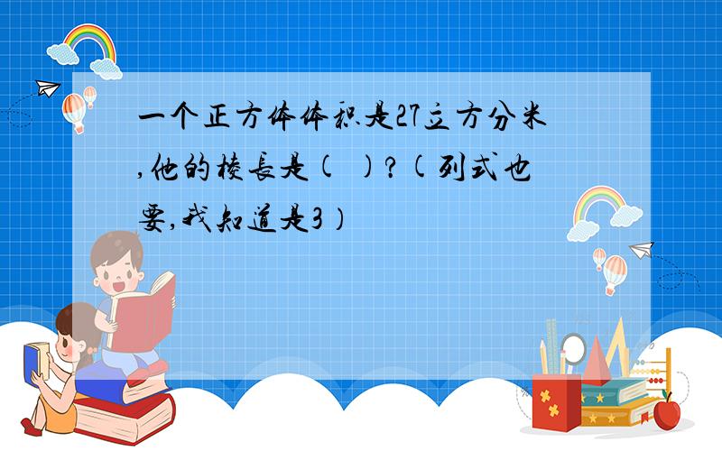 一个正方体体积是27立方分米,他的棱长是( )?(列式也要,我知道是3）