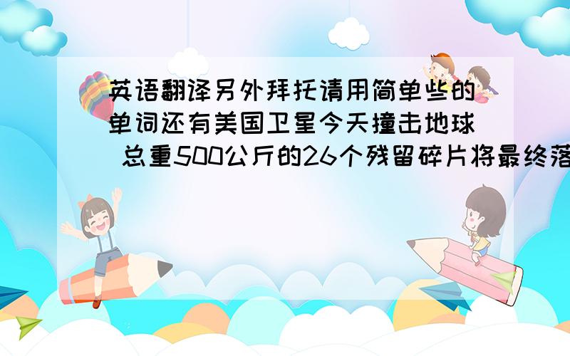 英语翻译另外拜托请用简单些的单词还有美国卫星今天撞击地球 总重500公斤的26个残留碎片将最终落在地球上的某个地方，砸中地球人的概率约为三千二百分之一。这件事