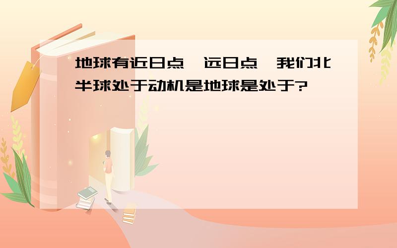 地球有近日点,远日点,我们北半球处于动机是地球是处于?