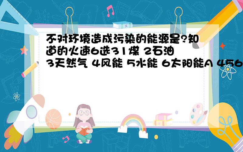 不对环境造成污染的能源是?知道的火速6选31煤 2石油 3天然气 4风能 5水能 6太阳能A 456 B 234 C 123 D 356