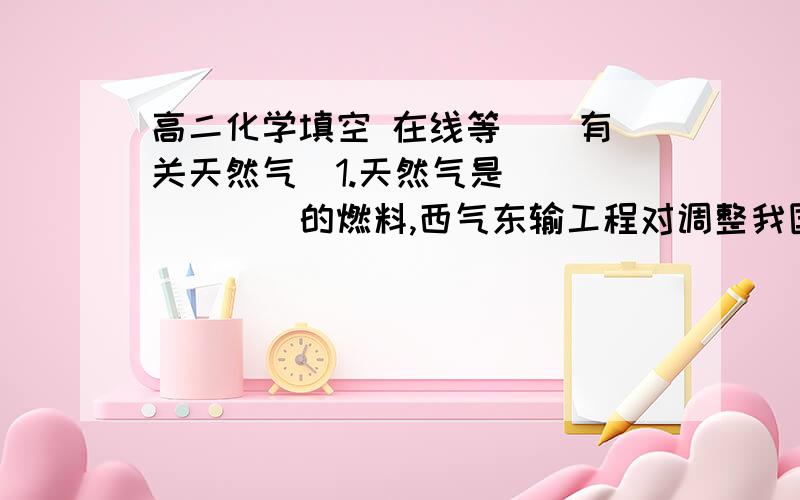 高二化学填空 在线等  （有关天然气）1.天然气是_______的燃料,西气东输工程对调整我国,尤其是东部地区的______、________、保护_______、改善________,以及提高人民生活质量将产生明显的促进作