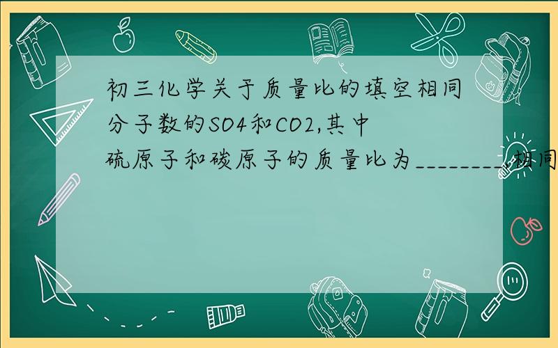 初三化学关于质量比的填空相同分子数的SO4和CO2,其中硫原子和碳原子的质量比为________,相同氧原子数的H20和H2SO4的质量比为_______请高手教我如何写!